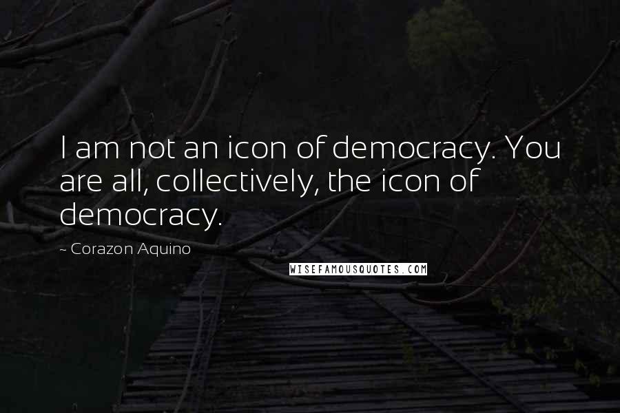 Corazon Aquino Quotes: I am not an icon of democracy. You are all, collectively, the icon of democracy.