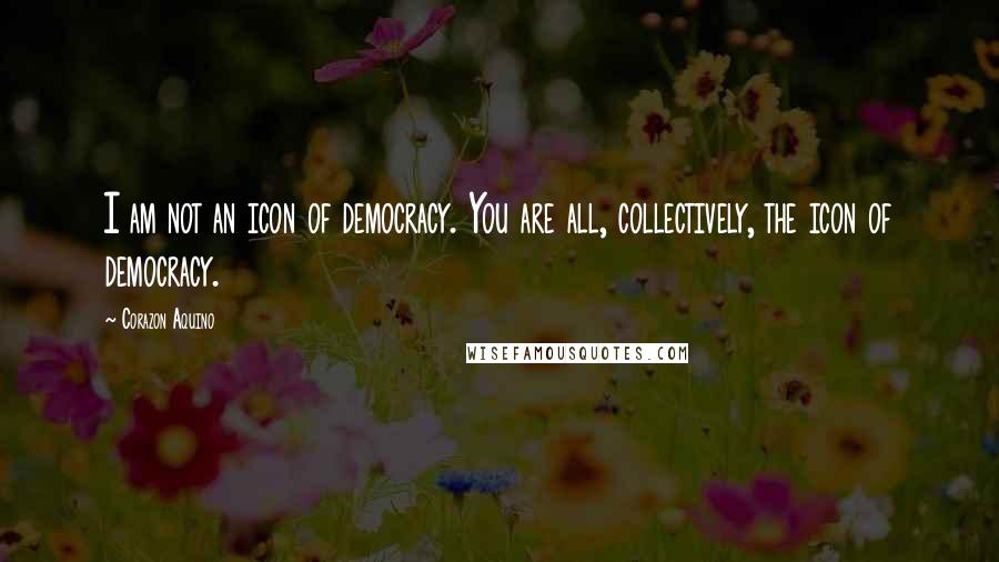 Corazon Aquino Quotes: I am not an icon of democracy. You are all, collectively, the icon of democracy.