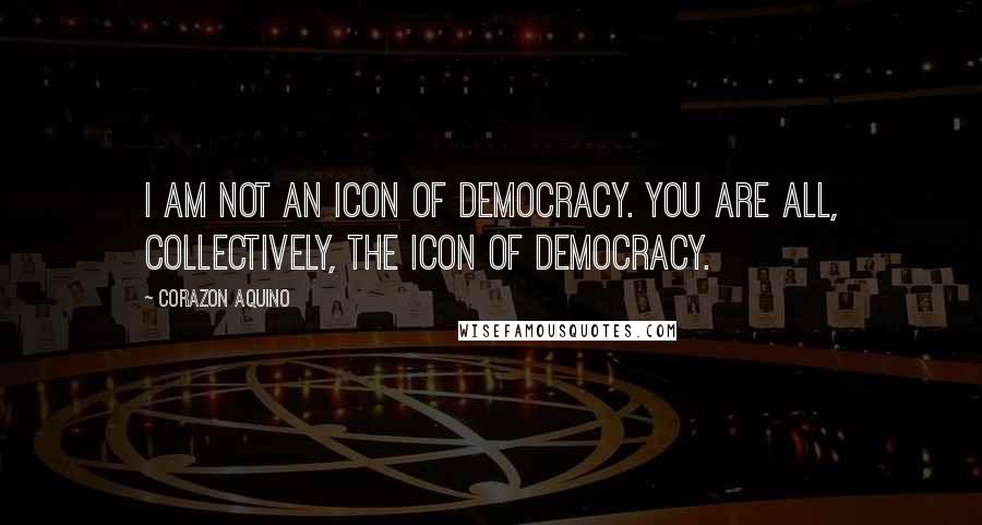 Corazon Aquino Quotes: I am not an icon of democracy. You are all, collectively, the icon of democracy.