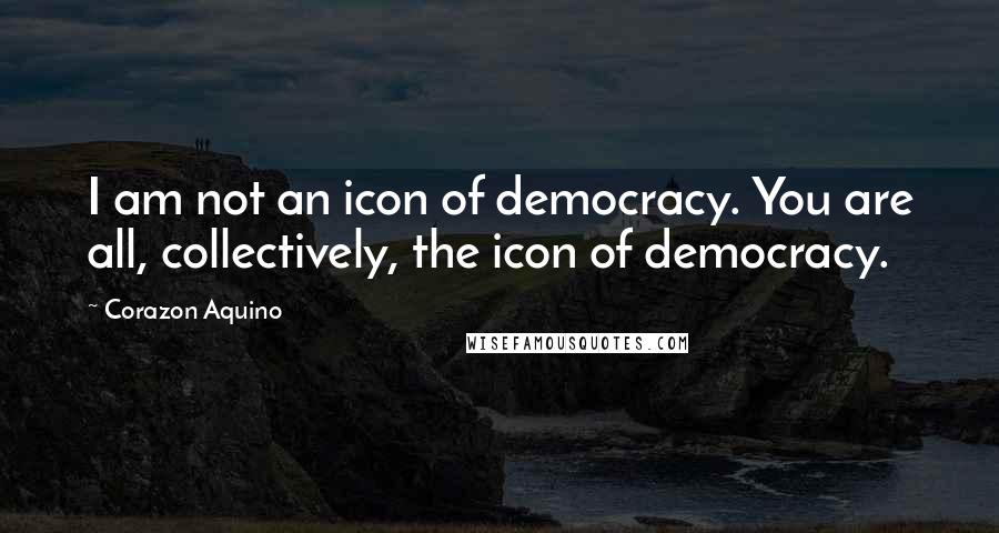 Corazon Aquino Quotes: I am not an icon of democracy. You are all, collectively, the icon of democracy.