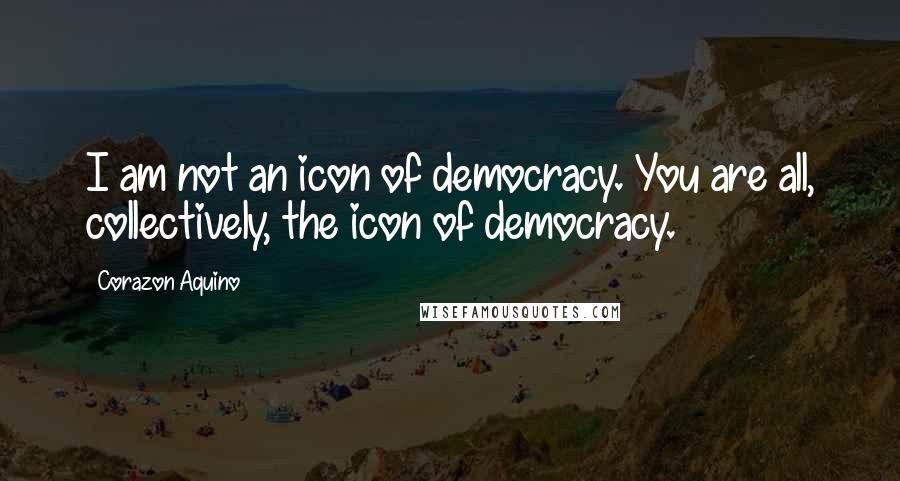 Corazon Aquino Quotes: I am not an icon of democracy. You are all, collectively, the icon of democracy.