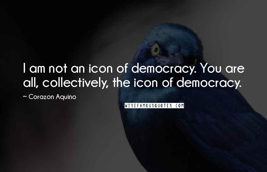 Corazon Aquino Quotes: I am not an icon of democracy. You are all, collectively, the icon of democracy.