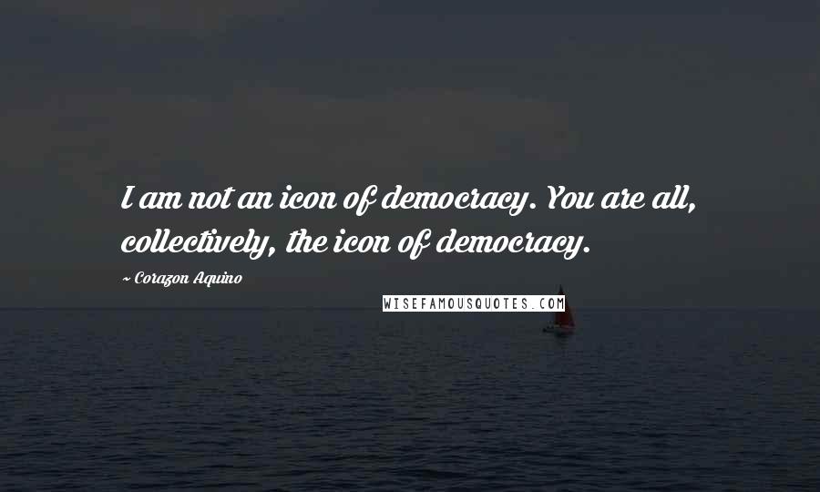 Corazon Aquino Quotes: I am not an icon of democracy. You are all, collectively, the icon of democracy.