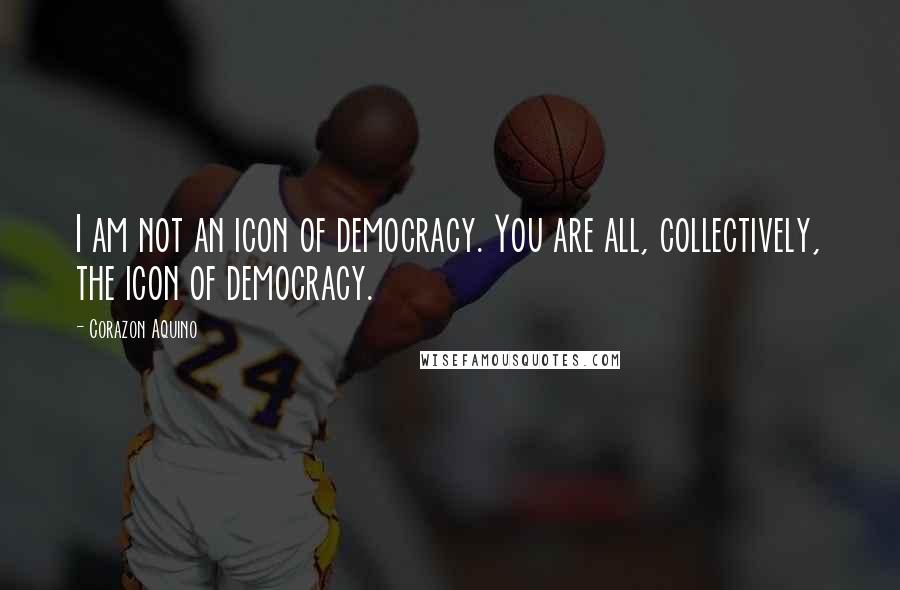 Corazon Aquino Quotes: I am not an icon of democracy. You are all, collectively, the icon of democracy.