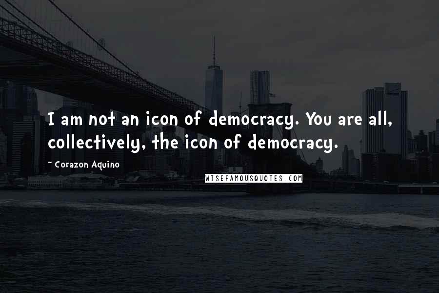 Corazon Aquino Quotes: I am not an icon of democracy. You are all, collectively, the icon of democracy.