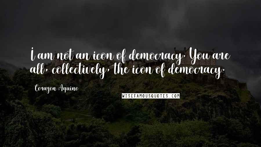 Corazon Aquino Quotes: I am not an icon of democracy. You are all, collectively, the icon of democracy.