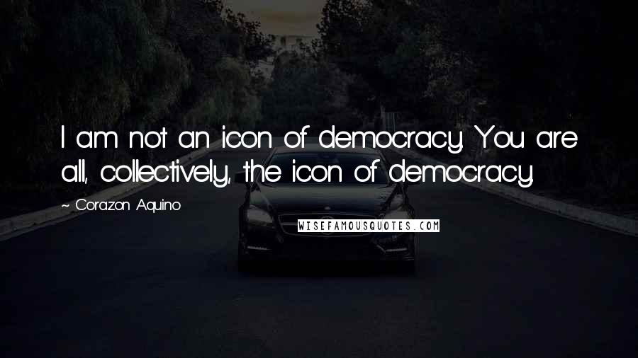 Corazon Aquino Quotes: I am not an icon of democracy. You are all, collectively, the icon of democracy.