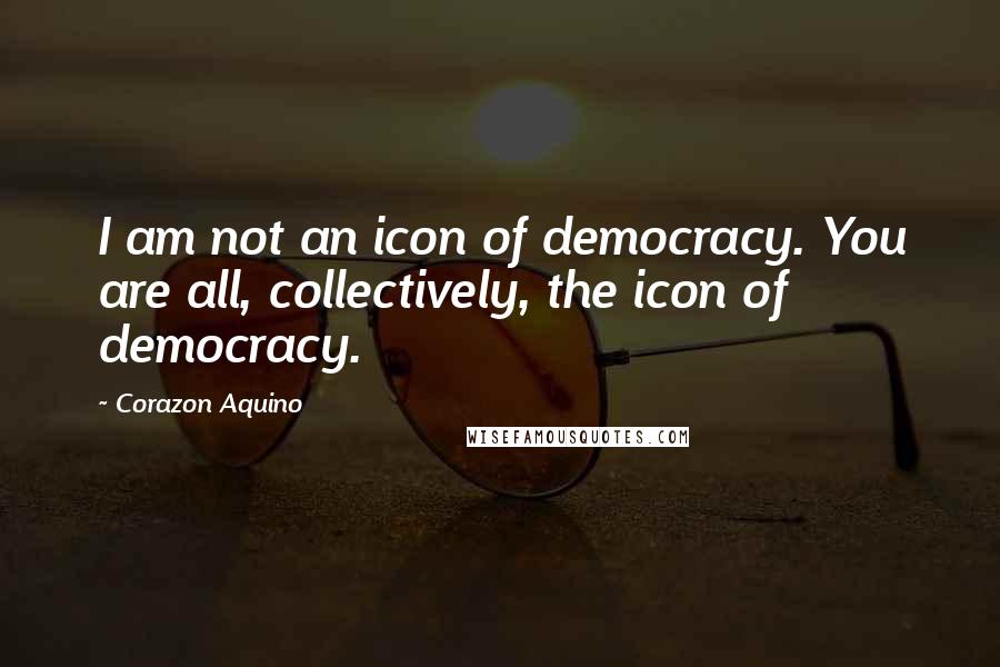 Corazon Aquino Quotes: I am not an icon of democracy. You are all, collectively, the icon of democracy.