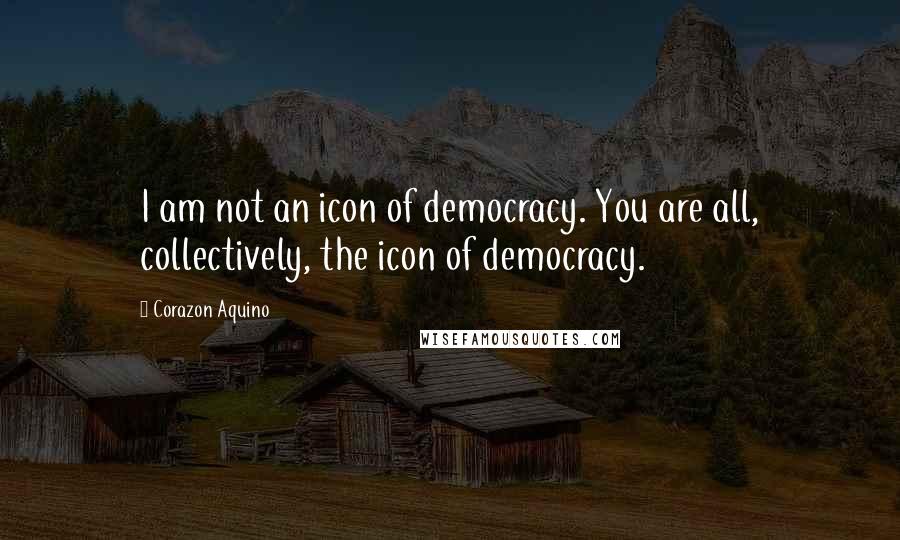 Corazon Aquino Quotes: I am not an icon of democracy. You are all, collectively, the icon of democracy.
