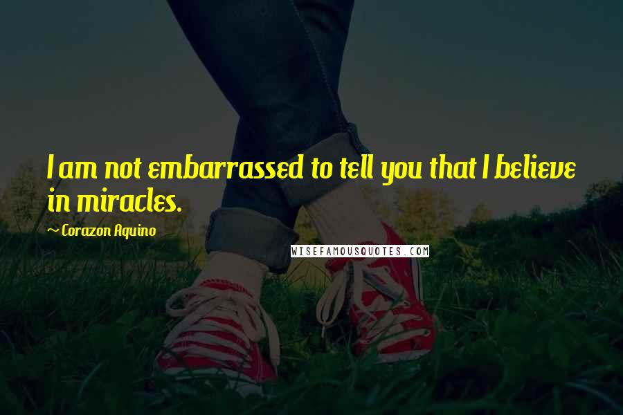 Corazon Aquino Quotes: I am not embarrassed to tell you that I believe in miracles.