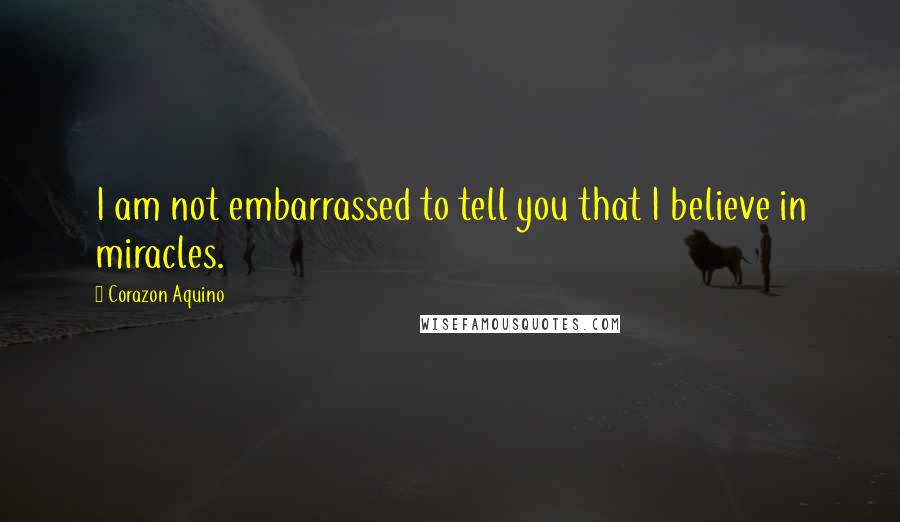 Corazon Aquino Quotes: I am not embarrassed to tell you that I believe in miracles.