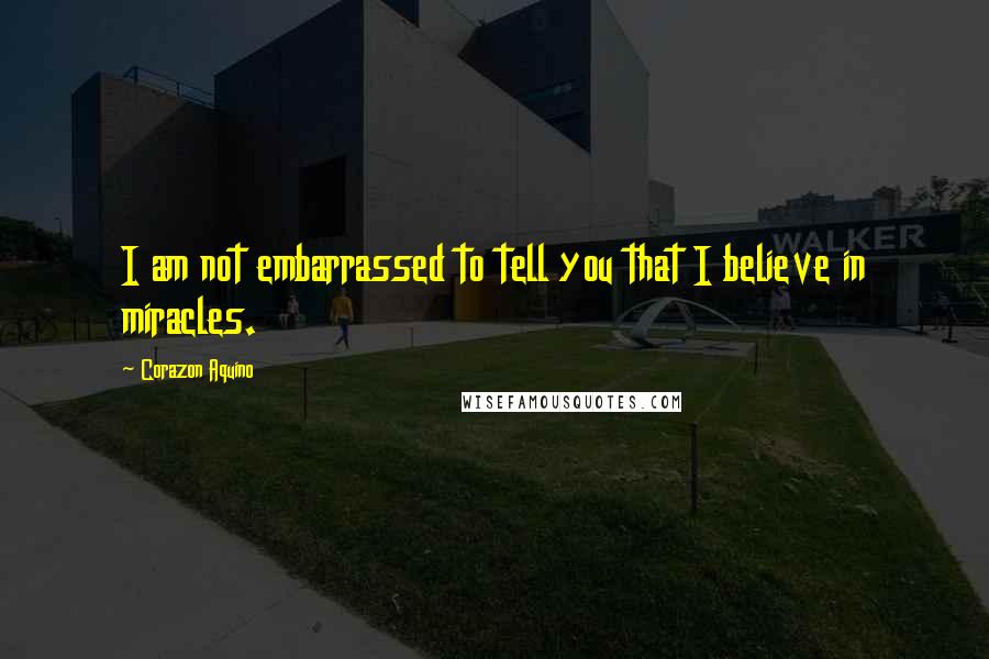 Corazon Aquino Quotes: I am not embarrassed to tell you that I believe in miracles.