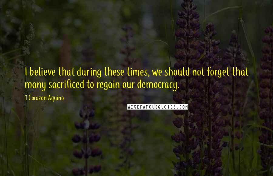 Corazon Aquino Quotes: I believe that during these times, we should not forget that many sacrificed to regain our democracy.