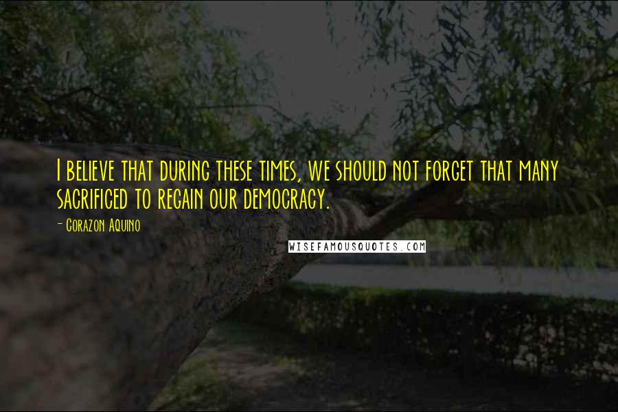 Corazon Aquino Quotes: I believe that during these times, we should not forget that many sacrificed to regain our democracy.