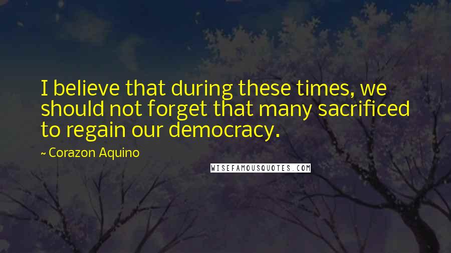 Corazon Aquino Quotes: I believe that during these times, we should not forget that many sacrificed to regain our democracy.
