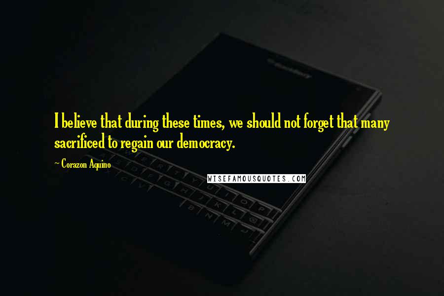 Corazon Aquino Quotes: I believe that during these times, we should not forget that many sacrificed to regain our democracy.