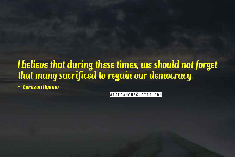 Corazon Aquino Quotes: I believe that during these times, we should not forget that many sacrificed to regain our democracy.