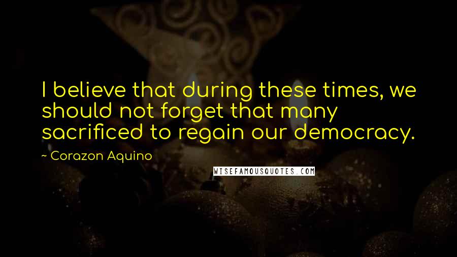 Corazon Aquino Quotes: I believe that during these times, we should not forget that many sacrificed to regain our democracy.