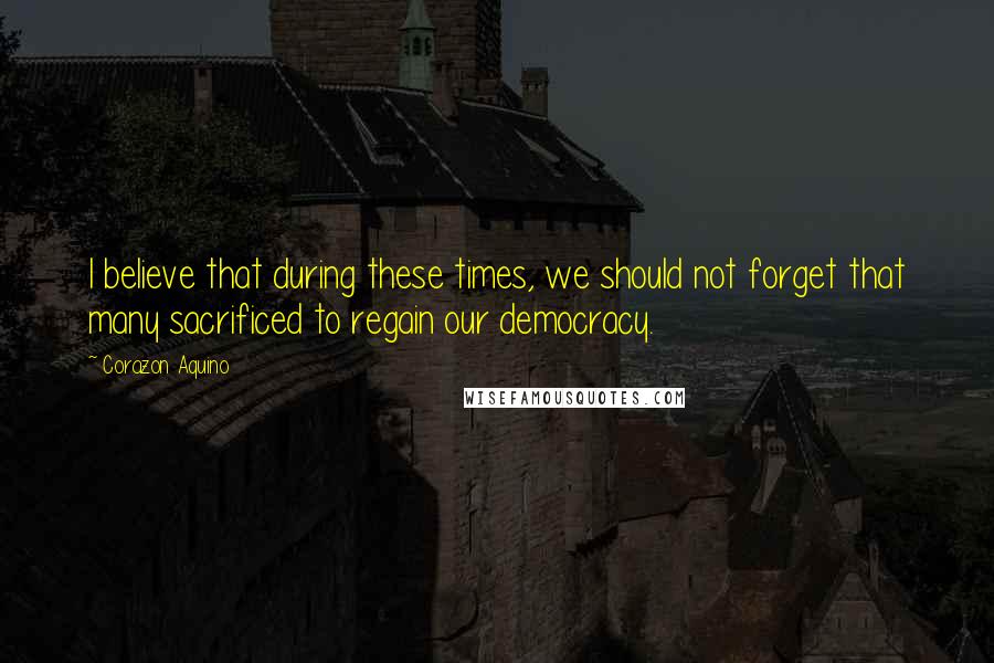Corazon Aquino Quotes: I believe that during these times, we should not forget that many sacrificed to regain our democracy.