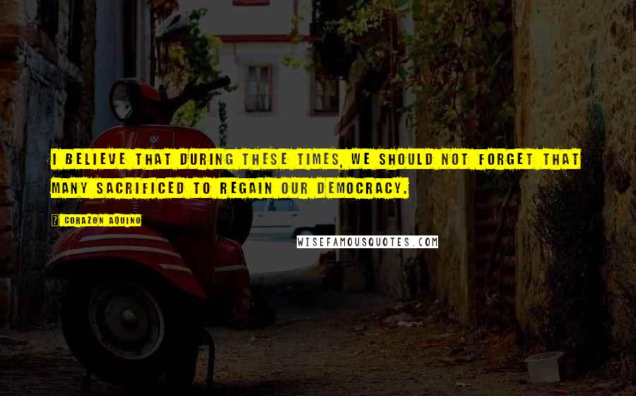 Corazon Aquino Quotes: I believe that during these times, we should not forget that many sacrificed to regain our democracy.