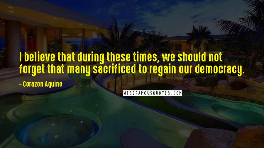 Corazon Aquino Quotes: I believe that during these times, we should not forget that many sacrificed to regain our democracy.