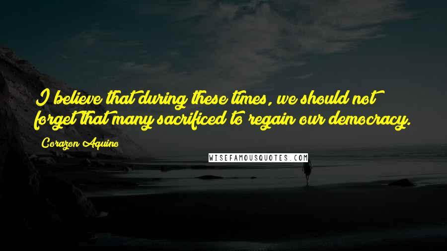 Corazon Aquino Quotes: I believe that during these times, we should not forget that many sacrificed to regain our democracy.