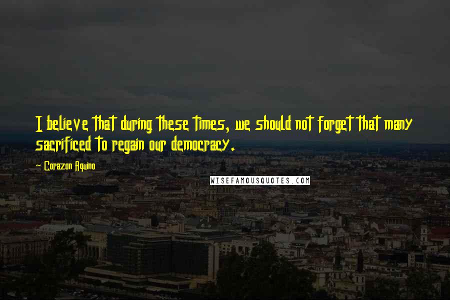 Corazon Aquino Quotes: I believe that during these times, we should not forget that many sacrificed to regain our democracy.
