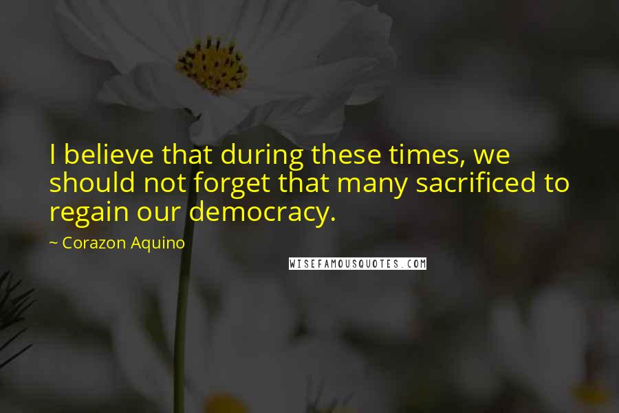Corazon Aquino Quotes: I believe that during these times, we should not forget that many sacrificed to regain our democracy.