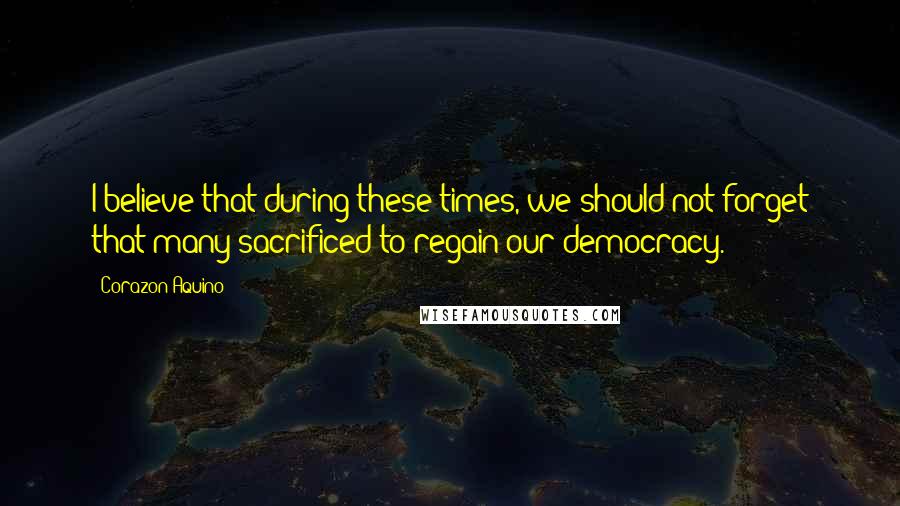 Corazon Aquino Quotes: I believe that during these times, we should not forget that many sacrificed to regain our democracy.
