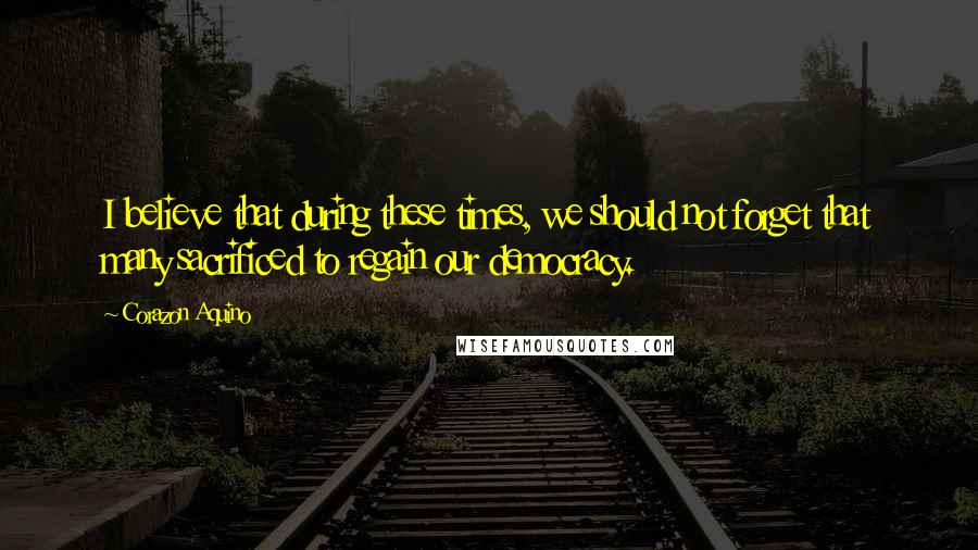 Corazon Aquino Quotes: I believe that during these times, we should not forget that many sacrificed to regain our democracy.