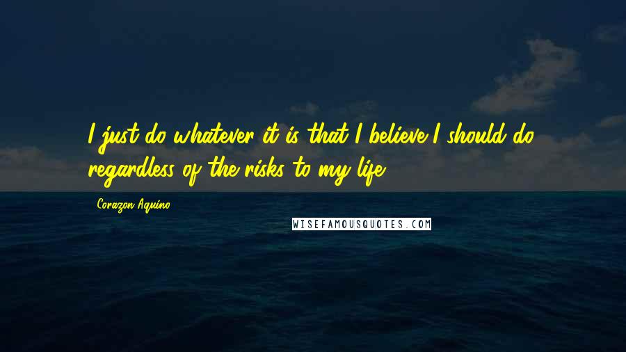 Corazon Aquino Quotes: I just do whatever it is that I believe I should do, regardless of the risks to my life.