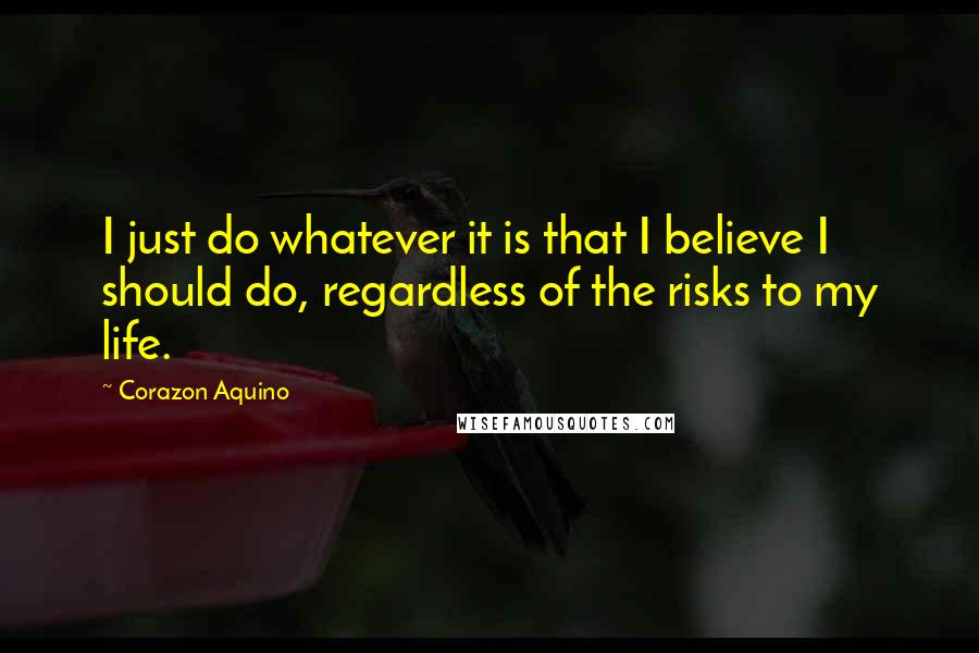 Corazon Aquino Quotes: I just do whatever it is that I believe I should do, regardless of the risks to my life.