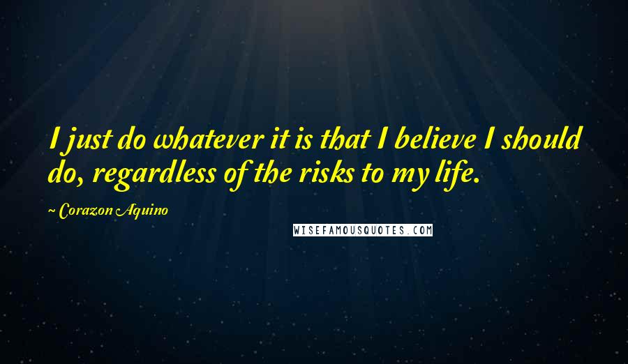 Corazon Aquino Quotes: I just do whatever it is that I believe I should do, regardless of the risks to my life.