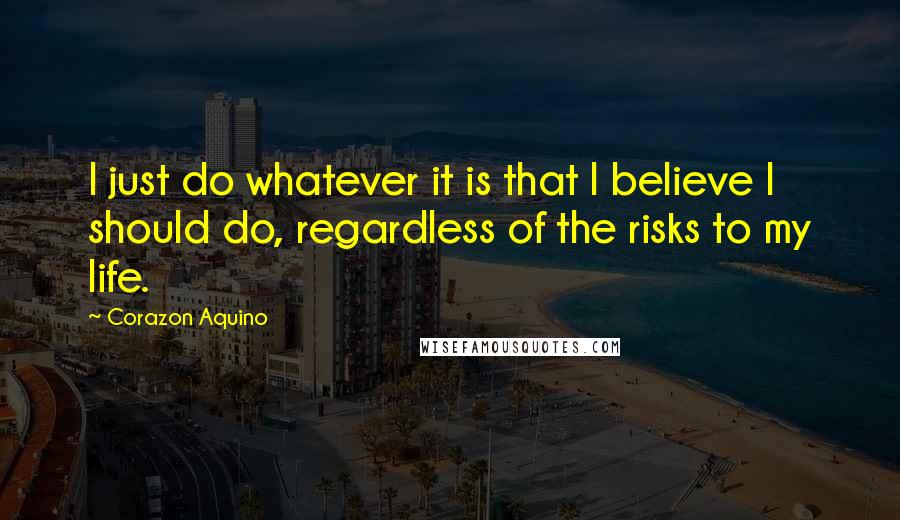 Corazon Aquino Quotes: I just do whatever it is that I believe I should do, regardless of the risks to my life.