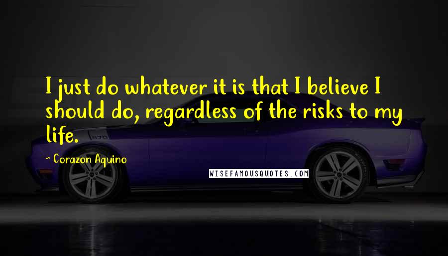 Corazon Aquino Quotes: I just do whatever it is that I believe I should do, regardless of the risks to my life.