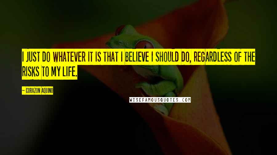 Corazon Aquino Quotes: I just do whatever it is that I believe I should do, regardless of the risks to my life.