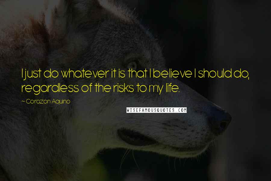 Corazon Aquino Quotes: I just do whatever it is that I believe I should do, regardless of the risks to my life.