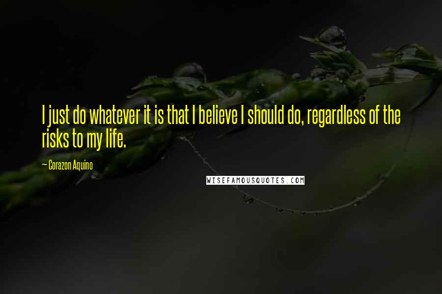 Corazon Aquino Quotes: I just do whatever it is that I believe I should do, regardless of the risks to my life.