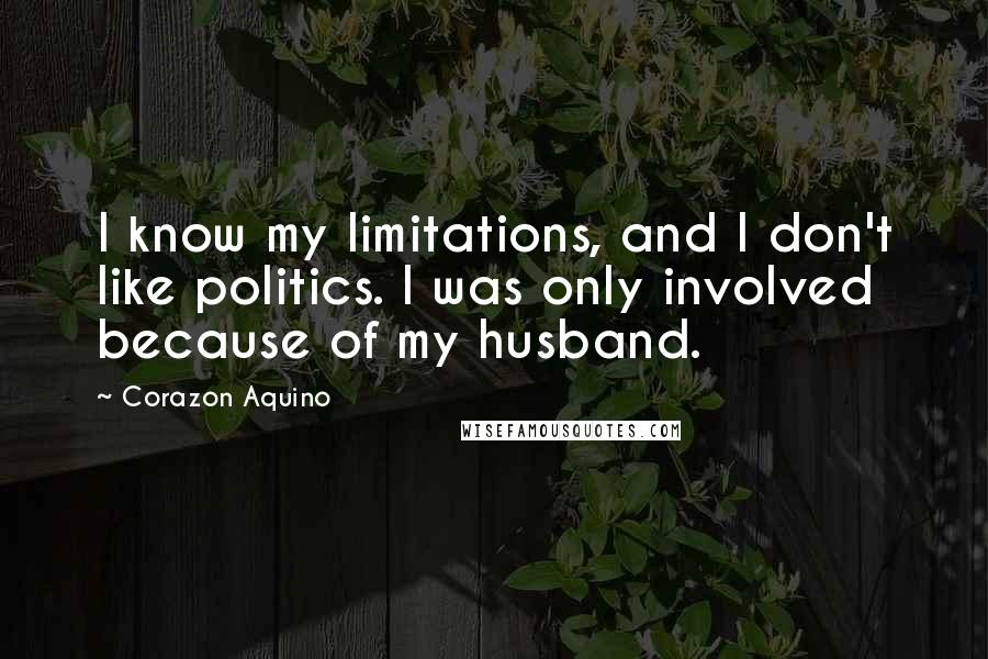 Corazon Aquino Quotes: I know my limitations, and I don't like politics. I was only involved because of my husband.
