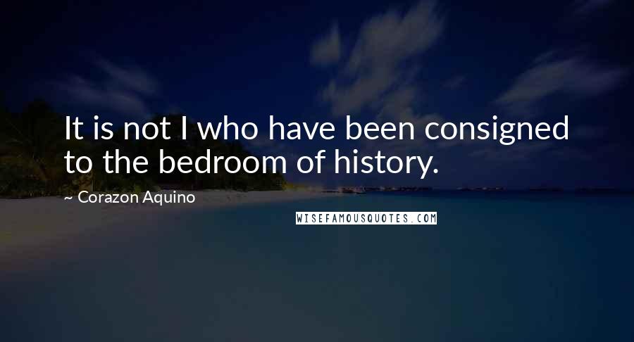 Corazon Aquino Quotes: It is not I who have been consigned to the bedroom of history.