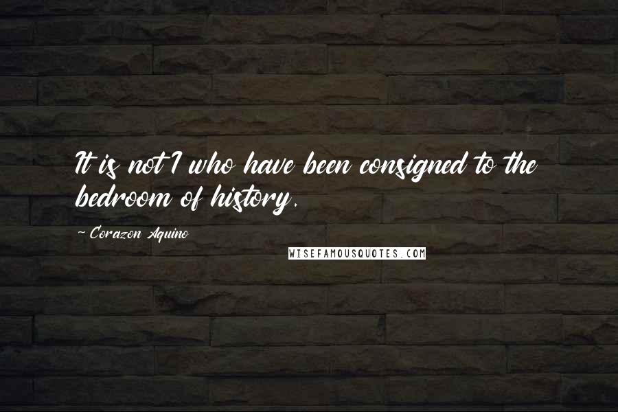 Corazon Aquino Quotes: It is not I who have been consigned to the bedroom of history.