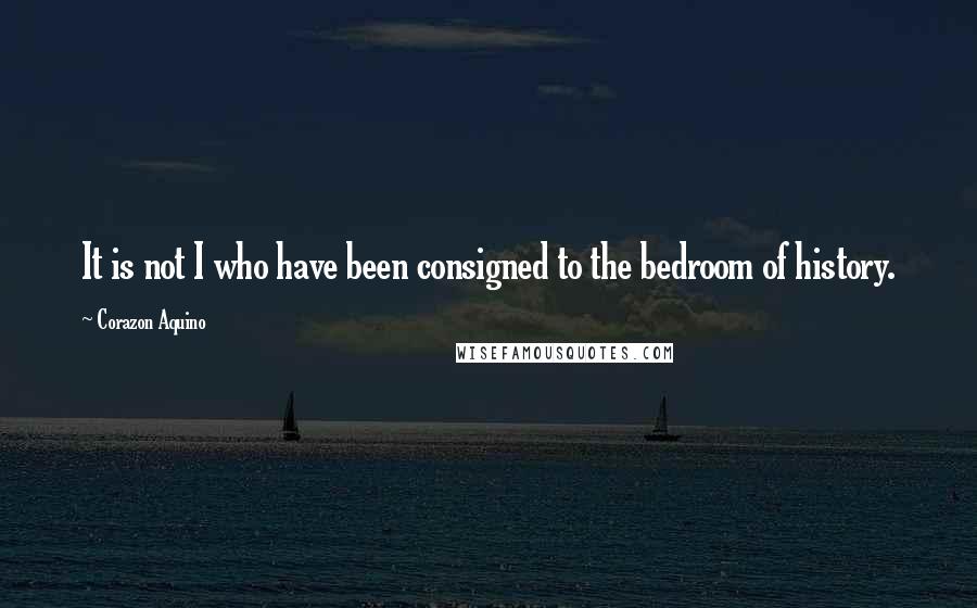 Corazon Aquino Quotes: It is not I who have been consigned to the bedroom of history.