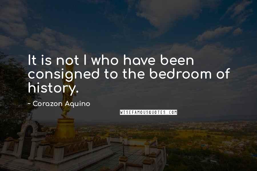 Corazon Aquino Quotes: It is not I who have been consigned to the bedroom of history.