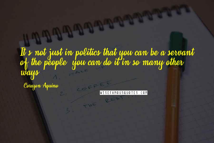 Corazon Aquino Quotes: It's not just in politics that you can be a servant of the people, you can do it in so many other ways.