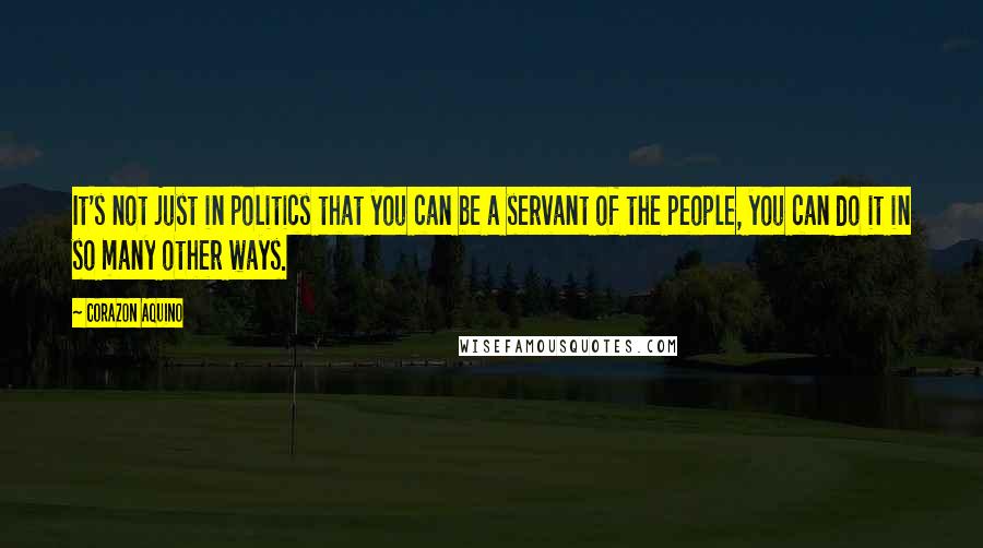 Corazon Aquino Quotes: It's not just in politics that you can be a servant of the people, you can do it in so many other ways.