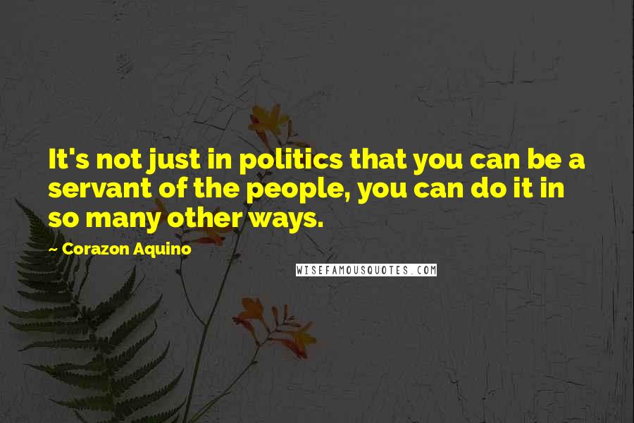 Corazon Aquino Quotes: It's not just in politics that you can be a servant of the people, you can do it in so many other ways.