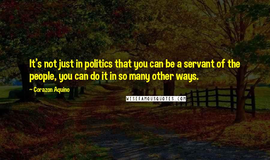 Corazon Aquino Quotes: It's not just in politics that you can be a servant of the people, you can do it in so many other ways.