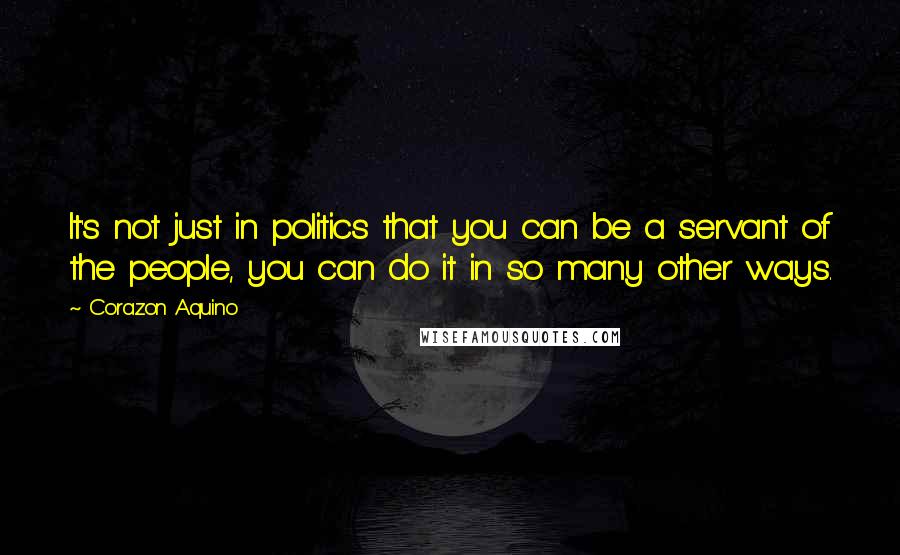 Corazon Aquino Quotes: It's not just in politics that you can be a servant of the people, you can do it in so many other ways.