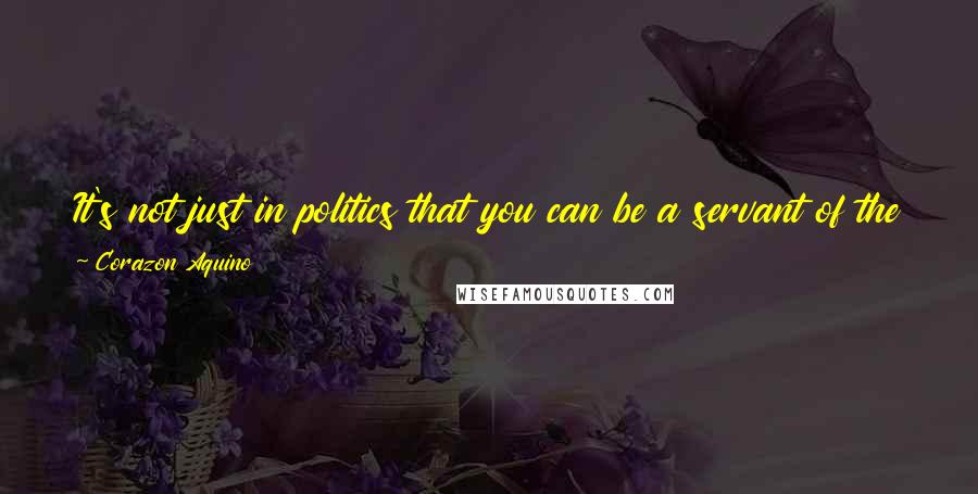 Corazon Aquino Quotes: It's not just in politics that you can be a servant of the people, you can do it in so many other ways.