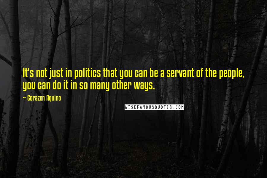 Corazon Aquino Quotes: It's not just in politics that you can be a servant of the people, you can do it in so many other ways.